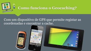 Como funciona o Geocaching? 
Com um dispositivo de GPS que permite registar as 
coordenadas e encontrar a cache. 
 