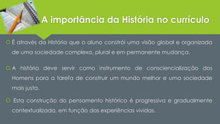 A importância da História no currículo 
 É através da História que o aluno constrói uma visão global e organizada 
de uma sociedade complexa, plural e em permanente mudança. 
 A história deve servir como instrumento de consciencialização dos 
Homens para a tarefa de construir um mundo melhor e uma sociedade 
mais justa. 
 Esta construção do pensamento histórico é progressiva e gradualmente 
contextualizada, em função das experiências vividas. 
 