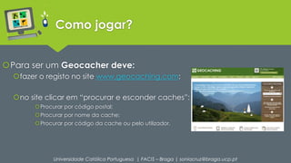 Como jogar? 
Para ser um Geocacher deve: 
fazer o registo no site www.geocaching.com: 
no site clicar em “procurar e esconder caches”: 
Procurar por código postal; 
Procurar por nome da cache; 
Procurar por código da cache ou pelo utilizador. 
Universidade Católica Portuguesa | FACIS – Braga | soniacruz@braga.ucp.pt 
 