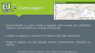 Como jogar? 
encontrada a caixa, fazer o registo com nome do utilizador, 
data e comentários ou outros (no local); 
voltar a colocar a cache no mesmo sítio (ser discreto!); 
fazer o registo no site (pode incluir comentários, histórias ou 
fotos). 
Universidade Católica Portuguesa | FACIS – Braga | soniacruz@braga.ucp.pt 
 