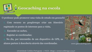 Geocaching na escola 
O professor pode promover uma visita de estudo em geocaching. 
1. Com recurso ao googlemaps criar um itinerário 
registando os pontos de interesse para a visita, 
2. Esconder as caches, 
3. Registar as coordenadas; 
4. No dia, por intermédio de um dispositivo de GPS, os 
alunos partem à descoberta através das coordenadas. 
www.geocaching.com 
Universidade Católica Portuguesa | FACIS – Braga | soniacruz@braga.ucp.pt 
 