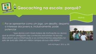 Geocaching na escola: porquê? 
 Por se apresentar como um jogo, um desafio, desperta 
o interesse dos jovens e, inclusivamente, pode 
potenciar 
“que alunos com níveis baixos de motivação ou alunos 
que se sintam desligados dos conteúdos estudados na escola 
descubram que a informação e os conhecimentos adquiridos na 
sala de aula são úteis em vários campos da sua vida diária”. 
(MTL+Q Project, 2012, p. 39) 
Motiva 
 