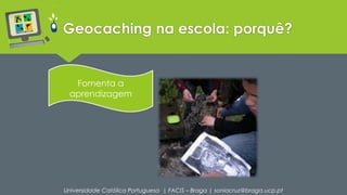 Geocaching na escola: porquê? 
Fomenta a 
aprendizagem 
Universidade Católica Portuguesa | FACIS – Braga | soniacruz@braga.ucp.pt 
 