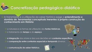 Concretização pedagógico-didática 
 A transmissão e a utilização do saber histórico exige o entendimento e 
domínio de ferramentas conceptuais inerentes à própria construção do 
conhecimento em História: 
 a natureza e as formas de utilização das fontes históricas, 
 o tratamento do tempo e do espaço, 
 a integração dos atores e das suas decisões em contextos específicos, 
 a comparação entre contextos espaciais e temporais diversos, 
 a comunicação do saber histórico. 
 