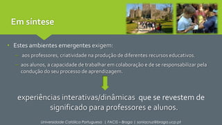 Em síntese 
• Estes ambientes emergentes exigem: 
– aos professores, criatividade na produção de diferentes recursos educativos. 
– aos alunos, a capacidade de trabalhar em colaboração e de se responsabilizar pela 
condução do seu processo de aprendizagem. 
experiências interativas/dinâmicas que se revestem de 
significado para professores e alunos. 
Universidade Católica Portuguesa | FACIS – Braga | soniacruz@braga.ucp.pt 
 