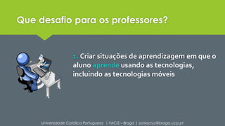 Que desafio para os professores? 
1. Criar situações de aprendizagem em que o 
aluno aprende usando as tecnologias, 
incluindo as tecnologias móveis 
Universidade Católica Portuguesa | FACIS – Braga | soniacruz@braga.ucp.pt 
 