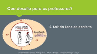 Que desafio para os professores? 
2. Sair da Zona de conforto 
Universidade Católica Portuguesa | FACIS – Braga | soniacruz@braga.ucp.pt 
 