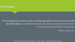Conclusão 
“A tecnologia faz parte do dia-a-dia das gerações mais novas que estão 
familiarizadas com diferentes tipos de ecrãs que é preciso levar em 
conta e potenciar também na escola” 
(Moura, 2009: 12). 
Universidade Católica Portuguesa | FACIS – Braga | soniacruz@braga.ucp.pt 
 
