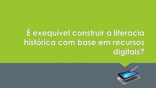 É exequível construir a literacia 
histórica com base em recursos 
digitais? 
 