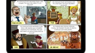 As crianças ficam sentadas a ver 
TV o dia todo. Por que não lêem 
um livro? 
As crianças ficam sentadas todo o dia 
a jogar. Por que não vêem TV um 
pouco? 
As crianças ficam sentadas o dia 
todo a ler desde que a maldita 
imprensa foi inventada. Por que 
não saem um pouco para brincar 
na rua? 
As maioria das minhas crianças 
morreu. Se tivessem ficado cá dentro 
a brincar com esta pedra… 
Hoje em dia 1960 
1520 40, 000 AC 
 