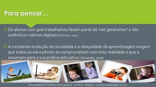 Para pensar… 
Os alunos com que trabalhamos fazem parte da ‘net generation’ e são 
autênticos nativos digitais (Prensky, 2001). 
A constante evolução da sociedade e a ubiquidade da aprendizagem exigem 
que todos os educadores se comprometam com esta realidade e que a 
assumam para a sua prática educativa (Alexander, 2006). 
Universidade Católica Portuguesa | FACIS – Braga | soniacruz@braga.ucp.pt 
 