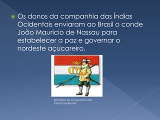 Os donos da companhia das Índias Ocidentais enviaram ao Brasil o conde João Mauricio de Nassau para estabelecer a paz e governar o nordeste açucareiro.Bandeira da Companhia das Índias Ocidentais.