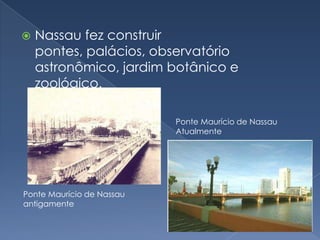 Nassau fez construir pontes, palácios, observatório astronômico, jardim botânico e zoológico.Ponte Maurício de Nassau AtualmentePonte Maurício de Nassau  antigamente