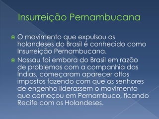 Insurreição PernambucanaO movimento que expulsou os holandeses do Brasil é conhecido como Insurreição Pernambucana.Nassau foi embora do Brasil em razão  de problemas com a companhia das Índias, começaram aparecer altos impostos fazendo com que os senhores de engenho liderassem o movimento que começou em Pernambuco, ficando Recife com os Holandeses.