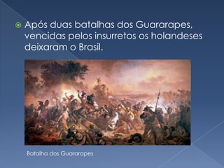 Após duas batalhas dos Guararapes, vencidas pelos insurretos os holandeses deixaram o Brasil.Batalha dos Guararapes