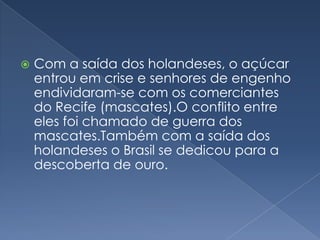 Com a saída dos holandeses, o açúcar entrou em crise e senhores de engenho endividaram-se com os comerciantes do Recife (mascates).O conflito entre eles foi chamado de guerra dos mascates.Também com a saída dos holandeses o Brasil se dedicou para a descoberta de ouro.