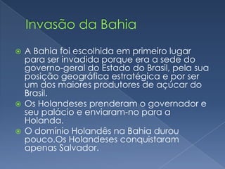 Invasão da BahiaA Bahia foi escolhida em primeiro lugar para ser invadida porque era a sede do governo-geral do Estado do Brasil, pela sua posição geográfica estratégica e por ser um dos maiores produtores de açúcar do Brasil.Os Holandeses prenderam o governador e seu palácio e enviaram-no para a Holanda. O domínio Holandês na Bahia durou pouco.Os Holandeses conquistaram apenas Salvador.