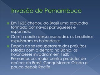 Invasão de PernambucoEm 1625 chegou ao Brasil uma esquadra formada por navios portugueses e espanhóis.Com o auxílio dessa esquadra, os brasileiros expulsaram os holandeses.Depois de se recuperarem dos prejuízos sofridos com a derrota na Bahia, os holandeses invadiram em 1630 Pernambuco, maior centro produtor de açúcar do Brasil. Conquistaram Olinda e pouco depois Recife.