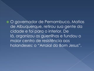 O governador de Pernambuco, Matias de Albuquerque, retirou sua gente da cidade e foi para o interior. De lá, organizou as guerrilhas e fundou o maior centro de resistência aos holandeses: o “Arraial do Bom Jesus”.