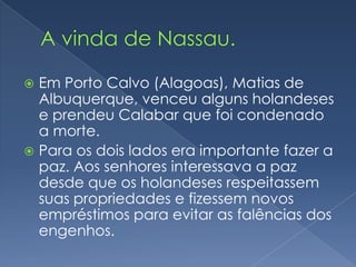 A vinda de Nassau.Em Porto Calvo (Alagoas), Matias de Albuquerque, venceu alguns holandeses e prendeu Calabar que foi condenado a morte.Para os dois lados era importante fazer a paz. Aos senhores interessava a paz desde que os holandeses respeitassem suas propriedades e fizessem novos empréstimos para evitar as falências dos engenhos.