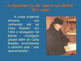 A descoberta da costa ocidental africana   A costa ocidental africana era conhecida até ao Cabo Bojador, em 1434 o navegador Gil Eanes conseguiu passar além do Cabo Bojador encontrando o caminho pelo “ mar desconhecido”. 