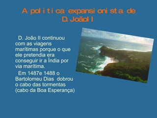 A politica expansionista de D.JoãoII D. João II continuou com as viagens marítimas porque o que ele pretendia era conseguir ir a Índia por via marítima.  Em 1487e 1488 o Bartolomeu Dias  dobrou o cabo das tormentas (cabo da Boa Esperança) 