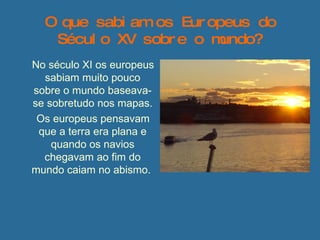 O que sabiam os Europeus do Século XV sobre o mundo? No século XI os europeus sabiam muito pouco sobre o mundo baseava-se sobretudo nos mapas. Os europeus pensavam que a terra era plana e quando os navios chegavam ao fim do mundo caiam no abismo.  