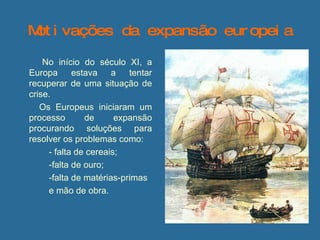Motivações da expansão europeia   No início do século XI, a Europa estava a tentar recuperar de uma situação de crise.   Os Europeus iniciaram um processo de expansão procurando soluções para resolver os problemas como:  - falta de cereais;  -falta de ouro; -falta de matérias-primas  e mão de obra.  