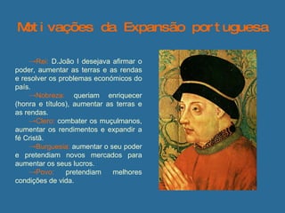 Motivações da Expansão portuguesa Rei:   D.João I desejava afirmar o poder, aumentar as terras e as rendas e resolver os problemas económicos do país. Nobreza:   queriam enriquecer (honra e títulos), aumentar as terras e as rendas.  Clero:   combater os muçulmanos, aumentar os rendimentos e expandir a fé Cristã. Burguesia:   aumentar o seu poder e pretendiam novos mercados para aumentar os seus lucros. Povo:   pretendiam melhores condições de vida.  