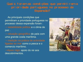 Quais foram as condições que permitiram a prioridade portuguesa no processo de Expansão? As principais condições que  permitiram a prioridade portuguesa no processo dessa expansão foram : estabilidade política  e o clima de paz . situação geográfica  do país com uma grande costa marítima. tradição na prática de actividade ligadas ao mar  como a pesca e o comercio marítimo.  Apoio   régio  apoio do rei aos descobrimentos.  