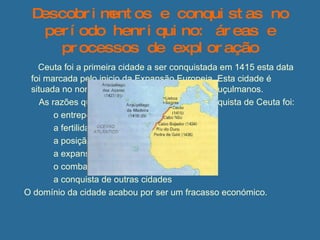 Descobrimentos e conquistas no período henriquino: áreas e processos de exploração   Ceuta foi a primeira cidade a ser conquistada em 1415 esta data foi marcada pelo inicio da Expansão Europeia. Esta cidade é situada no norte de África e  dominada pelos Muçulmanos. As razões que levaram os portugueses á conquista de Ceuta foi: o entreposto comercial de Ceuta  a fertilidade dos solos  a posição estratégica de Ceuta a expansão da fé cristã o combate á pirataria  a conquista de outras cidades O domínio da cidade acabou por ser um fracasso económico. 