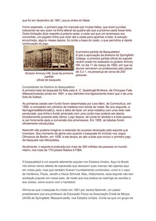 que foi em dezembro de 1891, pouco antes do Natal.
Como esperado, o primeiro jogo foi marcado por muitas faltas, que eram punidas
colocando-se seu autor na linha lateral da quadra até que a próxima cesta fosse feita.
Outra limitação dizia respeito à própria cesta: a cada vez que um arremesso era
convertido, um jogador tinha que subir até a cesta para apanhar a bola. A solução
encontrada, alguns meses depois, foi cortar a base do cesto, o que permitiria a rápida
continuação do jogo.
Ginásio Armony Hill, local da primeira
partida
oficial de basquete.
A primeira partida de Basquetebol
A pós a aprovação da diretoria do Springfield
College, a primeira partida oficial do esporte
recém-criado foi realizada no ginásio Armory
Hill, no dia 11 de março de 1892, em que os
alunos venceram os professores pelo placar
de 5 a 1, na presença de cerca de 200
pessoas.
Curiosidades da História do Basquetebol
A primeira bola de basquete foi feita pela A. C. Spalding& Brothers, de Chicopee Falls
(Massachussets) ainda em 1891, e seu diâmetro era ligeiramente maior que o de uma
bola de futebol.
As primeiras cestas sem fundo foram desenhadas por Lew Allen, de Connecticut, em
1892, e consistiam em cilindros de madeira com borda de metal. No ano seguinte, a
NarragansetMachine&Co. teve a idéia de fazer um anel metálico com uma rede nele
pendurada, que tinha o fundo amarrado com uma corda mas poderia ser aberta
simplesmente puxando esta última. Logo depois, tal corda foi abolida e a bola passou
a cair livremente após a conversão dos arremessos. Em 1895, as tabelas foram
oficialmente introduzidas.
Naismith não poderia imaginar a extensão do sucesso alcançado pelo esporte que
inventara. Seu momento de glória veio quando o basquete foi incluído nos Jogos
Olímpicos de Berlim, em 1936, e ele lançou ao alto a bola que iniciou o primeiro jogo
de basquete nas Olimpíadas.
Atualmente, o esporte é praticado por mais de 300 milhões de pessoas no mundo
inteiro, nos mais de 170 países filiados à FIBA.
O basquetebol é um esporte altamente popular nos Estados Unidos. Aqui no Brasil,
nós temos vários atletas de expressão que deixaram suas marcas não apenas aqui
em nosso país, mas que também ficaram mundialmente conhecidos, como é o caso
de Hortência, Paula, Janeth e Oscar Schmidt. Mas, infelizmente, esse esporte não tem
aceitação popular em nosso país, de modo que sua prática se restringe às escolas e
aos clubes, como ocorre com o handebol.
Afirma-se que o basquete foi criado em 1891 por James Naismith, um pastor
presbiteriano que era professor de Educação Física na Associação Cristã de Moços
(ACM) de Springfield, Massachusetts, nos Estados Unidos. Conta-se que um grupo de
 