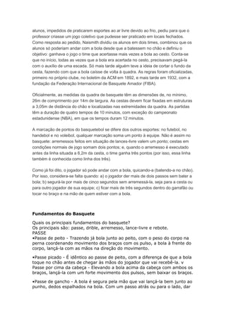 alunos, impedidos de praticarem esportes ao ar livre devido ao frio, pediu para que o
professor criasse um jogo coletivo que pudesse ser praticado em locais fechados.
Como resposta ao pedido, Naismith dividiu os alunos em dois times, combinou que os
alunos só poderiam andar com a bola desde que a batessem no chão e definiu o
objetivo: ganhava o jogo o time que acertasse mais vezes a bola ao cesto. Conta-se
que no início, todas as vezes que a bola era acertada no cesto, precisavam pegá-la
com o auxílio de uma escada. Só mais tarde alguém teve a ideia de cortar o fundo da
cesta, fazendo com que a bola caísse de volta à quadra. As regras foram oficializadas,
primeiro no próprio clube, no boletim da ACM em 1892, e mais tarde em 1932, com a
fundação da Federação Internacional de Basquete Amador (FIBA).
Oficialmente, as medidas da quadra de basquete têm as dimensões de, no mínimo,
26m de comprimento por 14m de largura. As cestas devem ficar fixadas em estruturas
a 3,05m de distância do chão e localizadas nas extremidades da quadra. As partidas
têm a duração de quatro tempos de 10 minutos, com exceção do campeonato
estadunidense (NBA), em que os tempos duram 12 minutos.
A marcação de pontos do basquetebol se difere dos outros esportes: no futebol, no
handebol e no voleibol, qualquer marcação soma um ponto à equipe. Não é assim no
basquete: arremessos feitos em situação de lances-livre valem um ponto; cestas em
condições normais de jogo somam dois pontos; e, quando o arremesso é executado
antes da linha situada a 6,2m da cesta, o time ganha três pontos (por isso, essa linha
também é conhecida como linha dos três).
Como já foi dito, o jogador só pode andar com a bola, quicando-a (batendo-a no chão).
Por isso, considera-se falta quando: a) o jogador der mais de dois passos sem bater a
bola; b) segurá-la por mais de cinco segundos sem arremessá-la, seja para a cesta ou
para outro jogador de sua equipe; c) ficar mais de três segundos dentro do garrafão ou
tocar no braço e na mão de quem estiver com a bola.
Fundamentos do Basquete
Quais os principais fundamentos do basquete?
Os principais são: passe, drible, arremesso, lance-livre e rebote.
PASSE
•Passe de peito - Trazendo já bola junto ao peito, com o peso do corpo na
perna coordenando movimento dos braços com os pulso, a bola à frente do
corpo, lançá-la com as mãos na direção do movimento.
•Passe picado - É idêntico ao passe de peito, com a diferença de que a bola
toque no chão antes de chegar às mãos do jogador que vai recebê-la. v
Passe por cima da cabeça - Elevando a bola acima da cabeça com ambos os
braços, lançá-la com um forte movimento dos pulsos, sem baixar os braços.
•Passe de gancho - A bola é segura pela mão que vai lançá-la bem junto ao
punho, dedos espalhados na bola. Com um passo atrás ou para o lado, dar
 