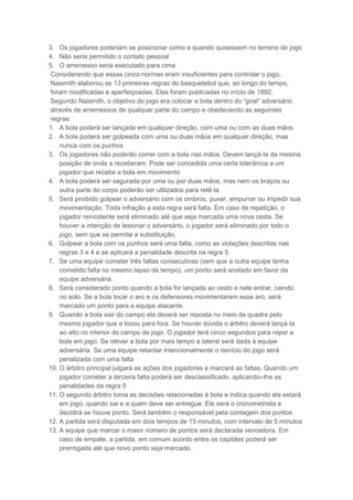 3. Os jogadores poderiam se posicionar como e quando quisessem no terreno de jogo
4. Não seria permitido o contato pessoal
5. O arremesso seria executado para cima
Considerando que essas cinco normas eram insuficientes para controlar o jogo,
Naismith elaborou as 13 primeiras regras do basquetebol que, ao longo do tempo,
foram modificadas e aperfeiçoadas. Elas foram publicadas no início de 1892.
Segundo Naismith, o objetivo do jogo era colocar a bola dentro do “goal” adversário
através de arremessos de qualquer parte do campo e obedecendo as seguintes
regras:
1. A bola poderá ser lançada em qualquer direção, com uma ou com as duas mãos
2. A bola poderá ser golpeada com uma ou duas mãos em qualquer direção, mas
nunca com os punhos
3. Os jogadores não poderão correr com a bola nas mãos. Devem lançá-la da mesma
posição de onde a receberam. Pode ser concedida uma certa tolerância a um
jogador que recebe a bola em movimento
4. A bola poderá ser segurada por uma ou por duas mãos, mas nem os braços ou
outra parte do corpo poderão ser utilizados para retê-la
5. Será proibido golpear o adversário com os ombros, puxar, empurrar ou impedir sua
movimentação. Toda infração a esta regra será falta. Em caso de repetição, o
jogador reincidente será eliminado até que seja marcada uma nova cesta. Se
houver a intenção de lesionar o adversário, o jogador será eliminado por todo o
jogo, sem que se permita a substituição.
6. Golpear a bola com os punhos será uma falta, como as violações descritas nas
regras 3 e 4 e se aplicará a penalidade descrita na regra 5
7. Se uma equipe cometer três faltas consecutivas (sem que a outra equipe tenha
cometido falta no mesmo lapso de tempo), um ponto será anotado em favor da
equipe adversária.
8. Será considerado ponto quando a bola for lançada ao cesto e nele entrar, caindo
no solo. Se a bola tocar o aro e os defensores movimentarem esse aro, será
marcado um ponto para a equipe atacante.
9. Quando a bola sair do campo ela deverá ser reposta no meio da quadra pelo
mesmo jogador que a tocou para fora. Se houver dúvida o árbitro deverá lançá-la
ao alto no interior do campo de jogo. O jogador terá cinco segundos para repor a
bola em jogo. Se retiver a bola por mais tempo a lateral será dada à equipe
adversária. Se uma equipe retardar intencionalmente o reinício do jogo será
penalizada com uma falta
10. O árbitro principal julgará as ações dos jogadores e marcará as faltas. Quando um
jogador cometer a terceira falta poderá ser desclassificado, aplicando–lhe as
penalidades da regra 5
11. O segundo árbitro toma as decisões relacionadas à bola e indica quando ela estará
em jogo, quando sai e a quem deve ser entregue. Ele será o cronometrista e
decidirá se houve ponto. Será também o responsável pela contagem dos pontos
12. A partida será disputada em dois tempos de 15 minutos, com intervalo de 5 minutos
13. A equipe que marcar o maior número de pontos será declarada vencedora. Em
caso de empate, a partida, em comum acordo entre os capitães poderá ser
prorrogada até que novo ponto seja marcado.
 