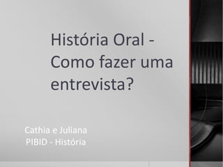 História Oral - 
Como fazer uma 
entrevista? 
Cathia e Juliana 
PIBID - História 
 