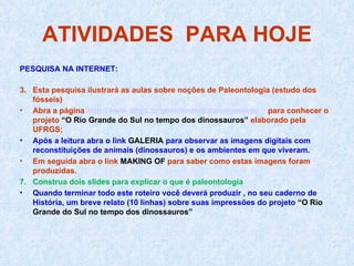 ATIVIDADES  PARA HOJE PESQUISA NA INTERNET: Esta pesquisa ilustrará as aulas sobre noções de Paleontologia (estudo dos fósseis) Abra a página  http://www.ufrgs.br/geociencias/paleo/projeto/   para conhecer o projeto  “O Rio Grande do Sul no tempo dos dinossauros”  elaborado pela UFRGS; Após a leitura abra o link  GALERIA  para observar as imagens digitais com reconstituições de animais (dinossauros) e os ambientes em que viveram. Em seguida abra o link  MAKING OF  para saber como estas imagens foram produzidas. Construa dois slides para explicar o que é paleontologia Quando terminar todo este roteiro você deverá produzir , no seu caderno de História, um breve relato (10 linhas) sobre suas impressões do projeto  “O Rio Grande do Sul no tempo dos dinossauros” 