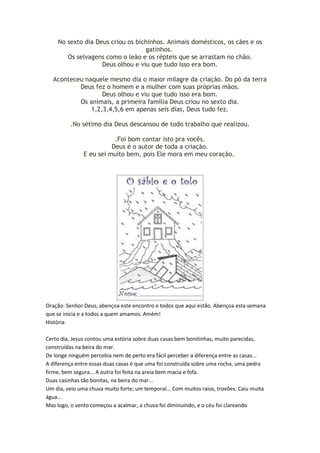 No sexto dia Deus criou os bichinhos. Animais domésticos, os cães e os
gatinhos.
Os selvagens como o leão e os répteis que se arrastam no chão.
Deus olhou e viu que tudo isso era bom.
Aconteceu naquele mesmo dia o maior milagre da criação. Do pó da terra
Deus fez o homem e a mulher com suas próprias mãos.
Deus olhou e viu que tudo isso era bom.
Os animais, a primeira família Deus criou no sexto dia.
1,2,3,4,5,6 em apenas seis dias, Deus tudo fez.
.No sétimo dia Deus descansou de todo trabalho que realizou.
.Foi bom contar isto pra vocês.
Deus é o autor de toda a criação.
E eu sei muito bem, pois Ele mora em meu coração.

Oração: Senhor Deus, abençoa este encontro e todos que aqui estão. Abençoa esta semana
que se inicia e a todos a quem amamos. Amém!
História
Certo dia, Jesus contou uma estória sobre duas casas bem bonitinhas, muito parecidas,
construídas na beira do mar.
De longe ninguém percebia nem de perto era fácil perceber a diferença entre as casas...
A diferença entre essas duas casas é que uma foi construída sobre uma rocha, uma pedra
firme, bem segura... A outra foi feita na areia bem macia e fofa.
Duas casinhas tão bonitas, na beira do mar...
Um dia, veio uma chuva muito forte; um temporal... Com muitos raios, trovões. Caiu muita
água...
Mas logo, o vento começou a acalmar, a chuva foi diminuindo, e o céu foi clareando

 
