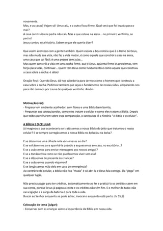 novamente.
Mas, e as casas? Vejam só! Uma caiu, e a outra ficou firme. Qual será que foi levada para o
mar?
A casa construída na pedra não caiu.Mas a que estava na areia... no primeiro ventinho, se
partiu!
Jesus contou esta história. Sabem o que ele queria dizer?
Que assim acontece com a gente também. Quem escuta a boa notícia que é o Reino de Deus,
mas não muda sua vida, não faz a vida mudar, é como aquele que constrói a casa na areia,
uma casa que cai fácil; é uma pessoa sem juízo...
Mas quem constrói a vida em uma rocha firme, que é Deus, agüenta firme os problemas, tem
força para lutar, continuar... Quem tem Deus como fundamento é como aquele que construiu
a casa sobre a rocha: é sábio!
Oração final: Querido Deus, dá-nos sabedoria para sermos como o homem que construiu a
casa sobre a rocha. Pedimos também que sejas o fundamento de nossas vidas, amparando-nos
para não cairmos por causa de qualquer ventinho. Amém

Motivação (ver):
- Preparar um ambiente acolhedor, com flores e uma Bíblia bem bonita;
- Perguntar aos catequizandos, como eles tratam o celular e como eles tratam a Bíblia. Depois
que todos partilharem sobre esta comparação, o catequista lê a história “A Bíblia e o celular”.
A BÍBLIA E O CELULAR
Já imaginou o que aconteceria se tratássemos a nossa Bíblia do jeito que tratamos o nosso
celular? E se sempre carregássemos a nossa Bíblia no bolso ou na bolsa?
E se déssemos uma olhada nela várias vezes ao dia?
E se voltássemos para apanhá-la quando a esquecemos em casa, no escritório…?
E se a usássemos para enviar mensagens aos nossos amigos?
E se a tratássemos como se não pudéssemos viver sem ela?
E se a déssemos de presente às crianças?
E se a usássemos quando viajamos?
E se lançássemos mão dela em caso de emergência?
Ao contrário do celular, a Bíblia não fica “muda” é só abri-la e Deus fala contigo. Ela “pega” em
qualquer lugar.
Não precisa pagar para ter créditos, automaticamente ao ler e praticá-la os créditos caem em
sua conta, porque Jesus já pagou a conta e os créditos não têm fim. E o melhor de tudo: não
cai a ligação e a carga da bateria é para toda a vida.
Buscai ao Senhor enquanto se pode achar, invocai-o enquanto está perto. (Is 55,6)
Colocação do tema (julgar):
- Conversar com as crianças sobre a importância da Bíblia em nossa vida.

 
