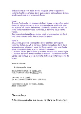 de Israel estava com muito medo. Ninguém tinha coragem de
enfrentá-lo até que chegou Davi, que ao ouvir os insultos de Golias,
resolveu enfrentá-lo em nome de Deus.
figura4
Quando Saul soube da coragem de Davi, tentou convencê-lo a não
enfrentar o gigante porque ainda era muito jovem e além de tudo
era apenas um pastor de ovelhas. Davi então falou ao rei Saul de
como tinha matado um leão e um urso, e de como Deus o tinha
livrado.
Saul ouvindo estas palavras tentou vestir uma armadura em Davi,
mas como pesava muito tirou a roupa de guerra.
figura 5
Davi, então, pegou o seu cajado e cinco pedras e partiu para
enfrentar Golias. Ao vê-lo franzino, Golias riu muito de Davi. Davi
respondeu que lutava em nome de Deus e assim com uma funda
atirou uma pedra que o acertou na testa matando-o.
O exercito filisteu, percebendo que o seu herói estava morto, fugiu.
O exercito de Israel derrotou então os filisteus. Assim Davi venceu
Golias e os filisteus. Depois da morte de Saul, Davi tornou-se rei de
Israel.
Musicas de catequese!

1- Homenzinho torto.
HAVIA UM HOMENZINHO TORTO. QUE
MORAVA NUMA CASINHA TORTA. SUA
VIDA ERA TODA TORTA.
UM DIA O HOMENSINHO TORTO... JESUS ELE
ENCONTROU. E TUDO O QUE ERA TORTO.
JESUS ENDIREITOU

Olaria de Deus
2-As crianças vão ter que entrar na olaria de Deus...(biz)

 