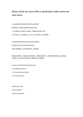 Desce como um vaso velho e quebrado e sobe como um
vaso novo.

3- QUANDO O ESPÍRITO DE DEUS SE MOVE
EM MIM. EU REZO COMO REI DAVI. (2x).
1. EU REZO, EU REZO, EU REZO COMO REI DAVI. (2x).
2. EU PULO...EU DANÇO...EU LUTO...EU GRITO...EU CORRO...

4-O SENHOR TEM MUITOS FILHOS, MUITOS
FILHOS ELE TEM. EU SOU UM DELES
VOCÊ TAMBÉM...LOUVEMOS AO SENHOR.

BRAÇO DIREITO... BRAÇO ESQUERDO... PERNA DIREITA... PERNA ESQUERDA...BALANÇA
CABEÇA...DÁ UMA VOLTINHA...ABRACE SEU IRMÃO.

5- Jesus cristo está passando por aqui...
6- O telefone de Jesus!
8- o nome de Jesus é doce!
9- em nome do pai

Tarefas para casa
Terço no jardim
Visita ao santíssimo.

 