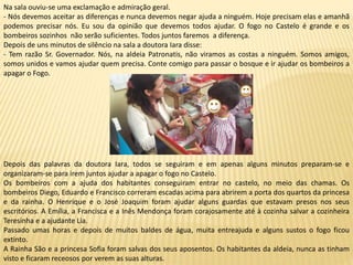 Na sala ouviu-se uma exclamação e admiração geral.
- Nós devemos aceitar as diferenças e nunca devemos negar ajuda a ninguém. Hoje precisam elas e amanhã
podemos precisar nós. Eu sou da opinião que devemos todos ajudar. O fogo no Castelo é grande e os
bombeiros sozinhos não serão suficientes. Todos juntos faremos a diferença.
Depois de uns minutos de silêncio na sala a doutora Iara disse:
- Tem razão Sr. Governador. Nós, na aldeia Patronatis, não viramos as costas a ninguém. Somos amigos,
somos unidos e vamos ajudar quem precisa. Conte comigo para passar o bosque e ir ajudar os bombeiros a
apagar o Fogo.
Depois das palavras da doutora Iara, todos se seguiram e em apenas alguns minutos preparam-se e
organizaram-se para irem juntos ajudar a apagar o fogo no Castelo.
Os bombeiros com a ajuda dos habitantes conseguiram entrar no castelo, no meio das chamas. Os
bombeiros Diego, Eduardo e Francisco correram escadas acima para abrirem a porta dos quartos da princesa
e da rainha. O Henrique e o José Joaquim foram ajudar alguns guardas que estavam presos nos seus
escritórios. A Emília, a Francisca e a Inês Mendonça foram corajosamente até à cozinha salvar a cozinheira
Teresinha e a ajudante Lia.
Passado umas horas e depois de muitos baldes de água, muita entreajuda e alguns sustos o fogo ficou
extinto.
A Rainha São e a princesa Sofia foram salvas dos seus aposentos. Os habitantes da aldeia, nunca as tinham
visto e ficaram receosos por verem as suas alturas.
 