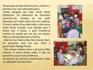 De pescoço ao alto olharam para a rainha e a
princesa com uma admiração geral.
-Muito obrigado por tudo. Vocês foram
fantásticos. Os habitantes de Patronatis
salvaram-nos. Gostava de vos pedir
desculpas por todos estes anos de ausência.
O nosso castelo ficou destruído e não temos
como tentar arranjar uma solução para o
feitiço que a bruxa, a qual mandamos
embora do castelo por ser má, vos lançou.
Referiu entristecidamente a Rainha.
- Não faz mal, Rainha São. Nós estamos bem.
Só queremos viver em paz. Disse o
governador Rodrigo Picoto.
- Nós iremos embora, disse a princesa Sofia,
chorosa. O nosso castelo ardeu. E não vos
queremos causar mais problemas.
As palavras da princesa emocionaram todos
os habitantes de Patronatis.
 