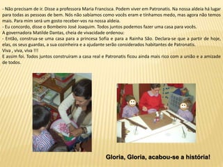- Não precisam de ir. Disse a professora Maria Francisca. Podem viver em Patronatis. Na nossa aldeia há lugar
para todas as pessoas de bem. Nós não sabíamos como vocês eram e tínhamos medo, mas agora não temos
mais. Para mim será um gosto receber-vos na nossa aldeia.
- Eu concordo, disse o Bombeiro José Joaquim. Todos juntos podemos fazer uma casa para vocês.
A governadora Matilde Dantas, cheia de vivacidade ordenou:
- Então, construa-se uma casa para a princesa Sofia e para a Rainha São. Declara-se que a partir de hoje,
elas, os seus guardas, a sua cozinheira e a ajudante serão considerados habitantes de Patronatis.
Viva , viva, viva !!!
E assim foi. Todos juntos construíram a casa real e Patronatis ficou ainda mais rico com a união e a amizade
de todos.
Gloria, Gloria, acabou-se a história!
 