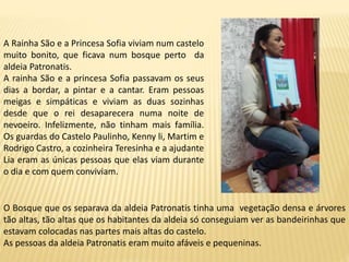 A Rainha São e a Princesa Sofia viviam num castelo
muito bonito, que ficava num bosque perto da
aldeia Patronatis.
A rainha São e a princesa Sofia passavam os seus
dias a bordar, a pintar e a cantar. Eram pessoas
meigas e simpáticas e viviam as duas sozinhas
desde que o rei desaparecera numa noite de
nevoeiro. Infelizmente, não tinham mais família.
Os guardas do Castelo Paulinho, Kenny li, Martim e
Rodrigo Castro, a cozinheira Teresinha e a ajudante
Lia eram as únicas pessoas que elas viam durante
o dia e com quem conviviam.
O Bosque que os separava da aldeia Patronatis tinha uma vegetação densa e árvores
tão altas, tão altas que os habitantes da aldeia só conseguiam ver as bandeirinhas que
estavam colocadas nas partes mais altas do castelo.
As pessoas da aldeia Patronatis eram muito afáveis e pequeninas.
 