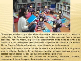 Dizia-se que uma bruxa, que vivera há muitos anos e muitos anos atrás no castelo da
rainha São e da Princesa Sofia, tinha lançado um feitiço, para que fossem sempre
pequenas . Por este motivo, as pessoas da aldeia tinham muito medo da rainha e da
princesa e nunca se chegavam perto do castelo. O que elas não sabiam, é que a rainha
São e a Princesa Sofia também sofriam com o distanciamento do seu povo.
A princesa Sofia queria viver na aldeia Patronatis, mas a Rainha Sofia e os guardas
seus conselheiros Paulinho, Kenny, Rodrigo e Martim, achavam perigoso porque as
pessoas podiam castigá-las por algo que tinha sido feito pela bruxa.
Na aldeia Patronatis havia um quartel de bombeiros, pastelarias, alfaiates,
restaurantes, lojas de ferragens, de vestuário e muitas , muitas outras.
 