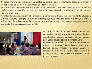 As casas eram todas pequenas e coloridas. As árvores que se alinhavam pelas ruas tinham o
tronco castanho e uma folhagem maciça de tom verde escuro.
As casas dos habitantes de Patronatis eram coloridas. Cada um deles escolhia a sua cor
preferida para a casa. Era um dos momentos de maior diversão na aldeia e todos ajudavam a
pintar a nova casa.
Na aldeia Patronatis existiam 10 bombeiros. O comandante Diego, o sub comandante Eduardo e
o bravo Francisco - sempre sorridente, o Henrique, o José Joaquim, a Inês Mendonça, a Emília e
a Francisca. Estes bombeiros fartavam-se de trabalhar, e salvar as pessoas que precisavam da
sua ajuda. Eram uns verdadeiros heróis.
A Alice Correia e a Inês Pereira eram as
costureiras da aldeia e criavam vestidos lindos
que depois os guardas do castelo vinham buscar
para vestir a Rainha São e a Princesa Sofia.
O Pedrinho, o Rafael, a Liana e a Iara eram os
médicos de serviço. O Pedrinho e a Liana como
tinham muita energia, tomavam conta e
receitavam remédios aos mais pequeninos e o
Rafael e a Iara, mais calmos tratavam dos mais
idosos da aldeia.
 