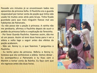 Passado uns minutos já se encontravam todos nos
aposentos da princesa Sofia. O Paulinho era o guarda
responsável por tomar conta da poção que tinha sido
usada há muitos anos atrás pela bruxa. Tinha ficado
guardada para que mais ninguém fizesse mal aos
habitantes de Patronatis.
-Eu não posso dar a poção à princesa. A rainha não
me perdoaria, afirmou o Paulinho depois de ouvir o
pedido da princesa Sofia e a explicação da Teresinha.
- Por favor Guarda Paulinho. Fazemos assim, dás-me
só um pouco. Assim só terei duas horas para ir ver a
aldeia e volto logo a seguir antes dos efeitos da
poção acabarem.
- Não sei. Kenny Li, o que fazemos ? perguntou o
Paulinho.
- Eu tenho pena da princesa. Referiu o Kenny Li.
Gostava que ela conhecesse a aldeia. Vamos deixar .
Eu acompanho-a a Patronatis e tu ficas com o
Martim a tomar conta da Rainha. Eu faço com que
ela regresse antes das duas horas.
 