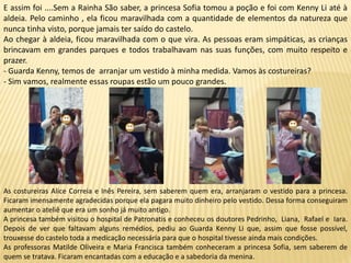 E assim foi ....Sem a Rainha São saber, a princesa Sofia tomou a poção e foi com Kenny Li até à
aldeia. Pelo caminho , ela ficou maravilhada com a quantidade de elementos da natureza que
nunca tinha visto, porque jamais ter saído do castelo.
Ao chegar à aldeia, ficou maravilhada com o que vira. As pessoas eram simpáticas, as crianças
brincavam em grandes parques e todos trabalhavam nas suas funções, com muito respeito e
prazer.
- Guarda Kenny, temos de arranjar um vestido à minha medida. Vamos às costureiras?
- Sim vamos, realmente essas roupas estão um pouco grandes.
As costureiras Alice Correia e Inês Pereira, sem saberem quem era, arranjaram o vestido para a princesa.
Ficaram imensamente agradecidas porque ela pagara muito dinheiro pelo vestido. Dessa forma conseguiram
aumentar o ateliê que era um sonho já muito antigo.
A princesa também visitou o hospital de Patronatis e conheceu os doutores Pedrinho, Liana, Rafael e Iara.
Depois de ver que faltavam alguns remédios, pediu ao Guarda Kenny Li que, assim que fosse possível,
trouxesse do castelo toda a medicação necessária para que o hospital tivesse ainda mais condições.
As professoras Matilde Oliveira e Maria Francisca também conheceram a princesa Sofia, sem saberem de
quem se tratava. Ficaram encantadas com a educação e a sabedoria da menina.
 