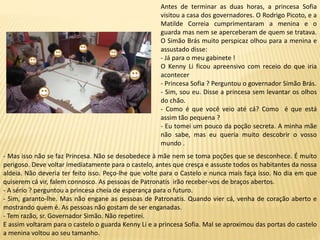 Antes de terminar as duas horas, a princesa Sofia
visitou a casa dos governadores. O Rodrigo Picoto, e a
Matilde Correia cumprimentaram a menina e o
guarda mas nem se aperceberam de quem se tratava.
O Simão Brás muito perspicaz olhou para a menina e
assustado disse:
- Já para o meu gabinete !
O Kenny Li ficou apreensivo com receio do que iria
acontecer
- Princesa Sofia ? Perguntou o governador Simão Brás.
- Sim, sou eu. Disse a princesa sem levantar os olhos
do chão.
- Como é que você veio até cá? Como é que está
assim tão pequena ?
- Eu tomei um pouco da poção secreta. A minha mãe
não sabe, mas eu queria muito descobrir o vosso
mundo .
- Mas isso não se faz Princesa. Não se desobedece à mãe nem se toma poções que se desconhece. É muito
perigoso. Deve voltar imediatamente para o castelo, antes que cresça e assuste todos os habitantes da nossa
aldeia. Não deveria ter feito isso. Peço-lhe que volte para o Castelo e nunca mais faça isso. No dia em que
quiserem cá vir, falem connosco. As pessoas de Patronatis irão receber-vos de braços abertos.
- A sério ? perguntou a princesa cheia de esperança para o futuro.
- Sim, garanto-lhe. Mas não engane as pessoas de Patronatis. Quando vier cá, venha de coração aberto e
mostrando quem é. As pessoas não gostam de ser enganadas.
- Tem razão, sr. Governador Simão. Não repetirei.
E assim voltaram para o castelo o guarda Kenny Li e a princesa Sofia. Mal se aproximou das portas do castelo
a menina voltou ao seu tamanho.
 