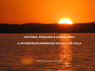 HISTÓRIA, PESQUISA & JORNALISMO:
A INTERDISCIPLINARIDADE EM SALA DE AULA
JANETE DA ROCHA MACHADOJANETE DA ROCHA MACHADO
 